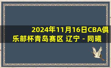 2024年11月16日CBA俱乐部杯青岛赛区 辽宁 - 同曦 全场精华回放